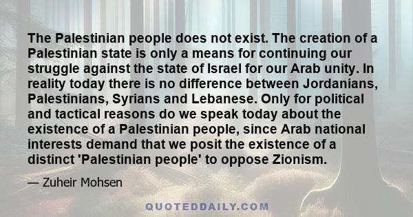 The Palestinian people does not exist. The creation of a Palestinian state is only a means for continuing our struggle against the state of Israel for our Arab unity. In reality today there is no difference between