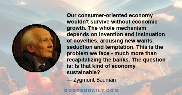 Our consumer-oriented economy wouldn't survive without economic growth. The whole mechanism depends on invention and insinuation of novelties, arousing new wants, seduction and temptation. This is the problem we face -