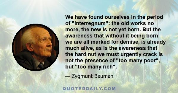We have found ourselves in the period of interregnum: the old works no more, the new is not yet born. But the awareness that without it being born we are all marked for demise, is already much alive, as is the awareness