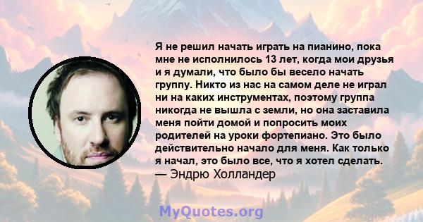 Я не решил начать играть на пианино, пока мне не исполнилось 13 лет, когда мои друзья и я думали, что было бы весело начать группу. Никто из нас на самом деле не играл ни на каких инструментах, поэтому группа никогда не