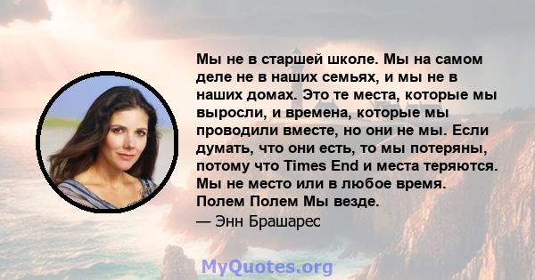 Мы не в старшей школе. Мы на самом деле не в наших семьях, и мы не в наших домах. Это те места, которые мы выросли, и времена, которые мы проводили вместе, но они не мы. Если думать, что они есть, то мы потеряны, потому