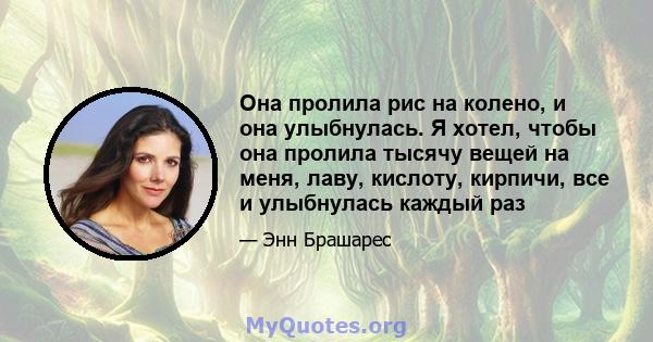 Она пролила рис на колено, и она улыбнулась. Я хотел, чтобы она пролила тысячу вещей на меня, лаву, кислоту, кирпичи, все и улыбнулась каждый раз