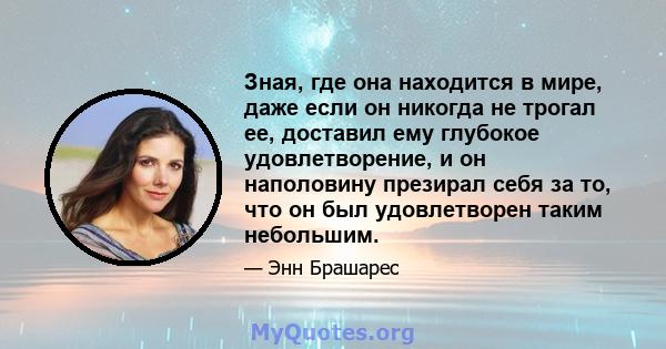 Зная, где она находится в мире, даже если он никогда не трогал ее, доставил ему глубокое удовлетворение, и он наполовину презирал себя за то, что он был удовлетворен таким небольшим.