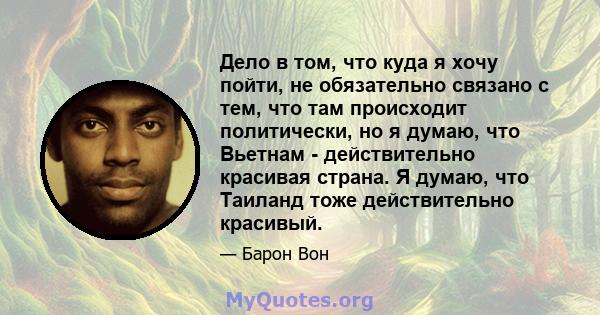Дело в том, что куда я хочу пойти, не обязательно связано с тем, что там происходит политически, но я думаю, что Вьетнам - действительно красивая страна. Я думаю, что Таиланд тоже действительно красивый.