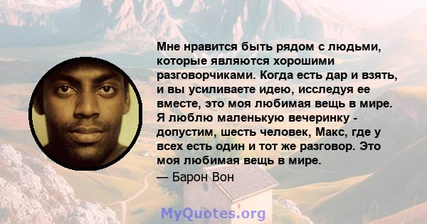 Мне нравится быть рядом с людьми, которые являются хорошими разговорчиками. Когда есть дар и взять, и вы усиливаете идею, исследуя ее вместе, это моя любимая вещь в мире. Я люблю маленькую вечеринку - допустим, шесть