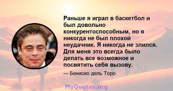Раньше я играл в баскетбол и был довольно конкурентоспособным, но я никогда не был плохой неудачник. Я никогда не злился. Для меня это всегда было делать все возможное и посвятить себя вызову.