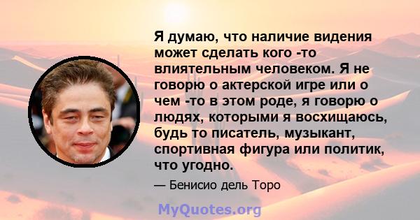 Я думаю, что наличие видения может сделать кого -то влиятельным человеком. Я не говорю о актерской игре или о чем -то в этом роде, я говорю о людях, которыми я восхищаюсь, будь то писатель, музыкант, спортивная фигура