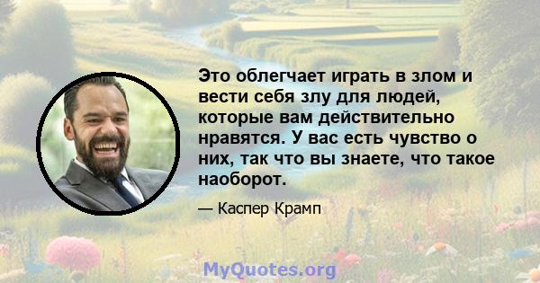 Это облегчает играть в злом и вести себя злу для людей, которые вам действительно нравятся. У вас есть чувство о них, так что вы знаете, что такое наоборот.