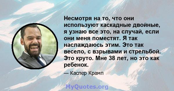 Несмотря на то, что они используют каскадные двойные, я узнаю все это, на случай, если они меня поместят. Я так наслаждаюсь этим. Это так весело, с взрывами и стрельбой. Это круто. Мне 38 лет, но это как ребенок.