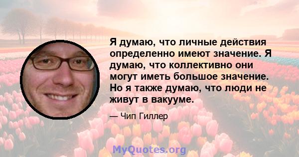 Я думаю, что личные действия определенно имеют значение. Я думаю, что коллективно они могут иметь большое значение. Но я также думаю, что люди не живут в вакууме.