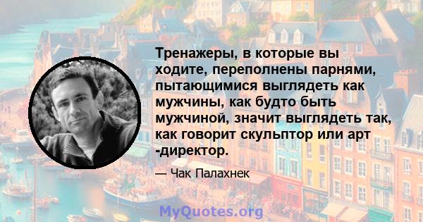 Тренажеры, в которые вы ходите, переполнены парнями, пытающимися выглядеть как мужчины, как будто быть мужчиной, значит выглядеть так, как говорит скульптор или арт -директор.