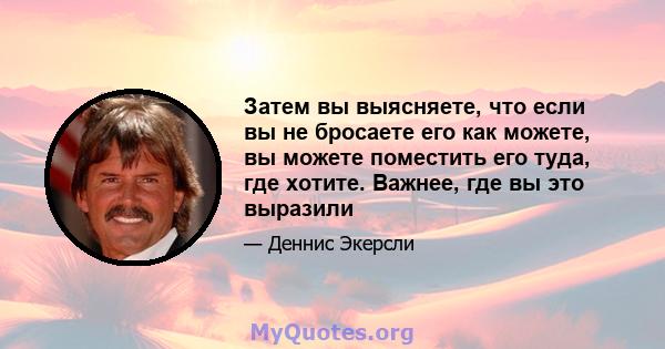 Затем вы выясняете, что если вы не бросаете его как можете, вы можете поместить его туда, где хотите. Важнее, где вы это выразили