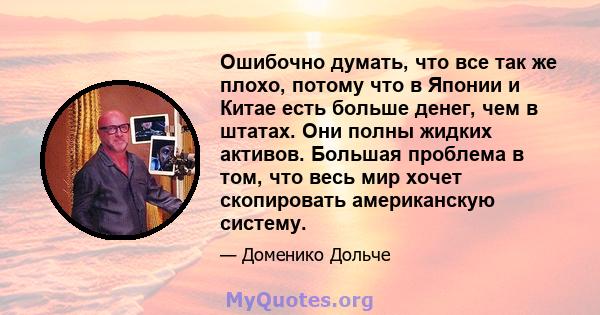Ошибочно думать, что все так же плохо, потому что в Японии и Китае есть больше денег, чем в штатах. Они полны жидких активов. Большая проблема в том, что весь мир хочет скопировать американскую систему.