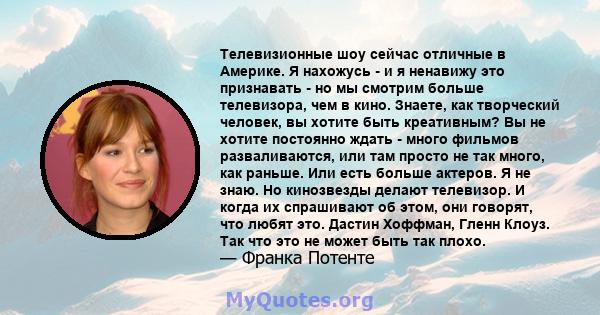 Телевизионные шоу сейчас отличные в Америке. Я нахожусь - и я ненавижу это признавать - но мы смотрим больше телевизора, чем в кино. Знаете, как творческий человек, вы хотите быть креативным? Вы не хотите постоянно