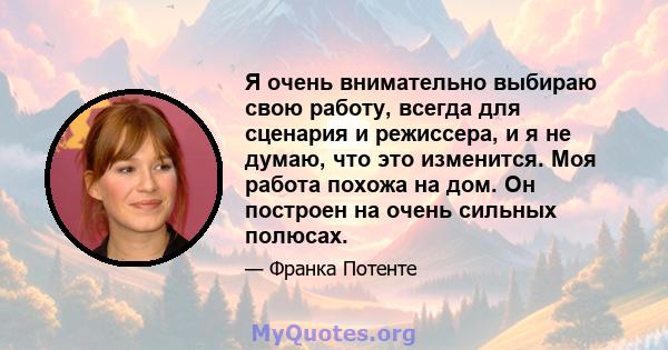 Я очень внимательно выбираю свою работу, всегда для сценария и режиссера, и я не думаю, что это изменится. Моя работа похожа на дом. Он построен на очень сильных полюсах.