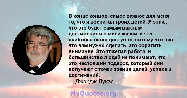 В конце концов, самое важное для меня то, что я воспитал троих детей. Я знаю, что это будет самым важным достижением в моей жизни, и это наиболее легко доступно, потому что все, что вам нужно сделать, это обратить