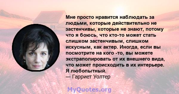 Мне просто нравится наблюдать за людьми, которые действительно не застенчивы, которые не знают, потому что я боюсь, что кто-то может стать слишком застенчивым, слишком искусным, как актер. Иногда, если вы посмотрите на