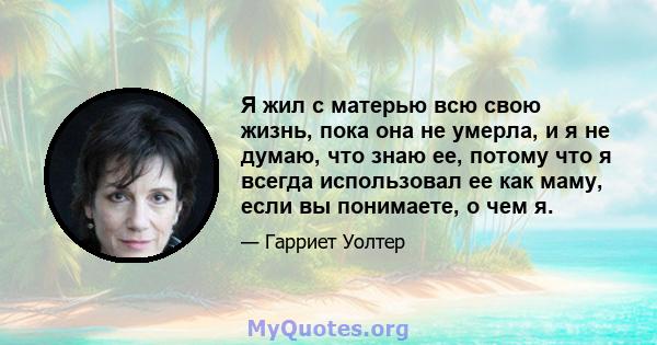 Я жил с матерью всю свою жизнь, пока она не умерла, и я не думаю, что знаю ее, потому что я всегда использовал ее как маму, если вы понимаете, о чем я.