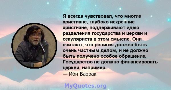 Я всегда чувствовал, что многие христиане, глубоко искренние христиане, поддерживают идею разделения государства и церкви и секуляриста в этом смысле. Они считают, что религия должна быть очень частным делом, и не