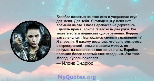 Барабас положил на стол стек и удерживал стул для меня. Для тебя. Я голоден, и у меня нет времени на это. Глаза Барабасса не держались. Сделать время, альфа. У вас есть две руки. Вы можете есть и подписать одновременно.