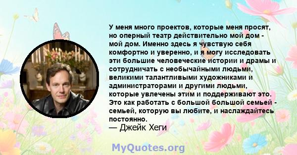 У меня много проектов, которые меня просят, но оперный театр действительно мой дом - мой дом. Именно здесь я чувствую себя комфортно и уверенно, и я могу исследовать эти большие человеческие истории и драмы и