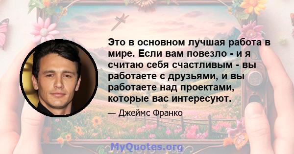 Это в основном лучшая работа в мире. Если вам повезло - и я считаю себя счастливым - вы работаете с друзьями, и вы работаете над проектами, которые вас интересуют.