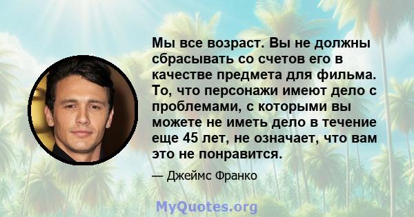 Мы все возраст. Вы не должны сбрасывать со счетов его в качестве предмета для фильма. То, что персонажи имеют дело с проблемами, с которыми вы можете не иметь дело в течение еще 45 лет, не означает, что вам это не