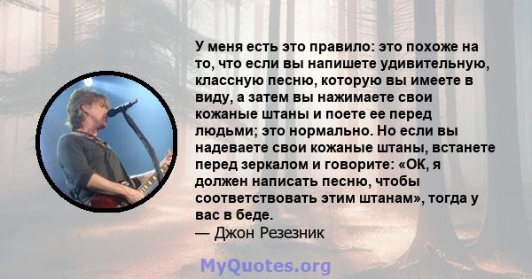 У меня есть это правило: это похоже на то, что если вы напишете удивительную, классную песню, которую вы имеете в виду, а затем вы нажимаете свои кожаные штаны и поете ее перед людьми; это нормально. Но если вы