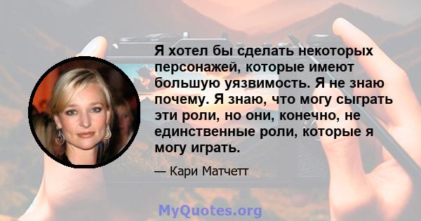 Я хотел бы сделать некоторых персонажей, которые имеют большую уязвимость. Я не знаю почему. Я знаю, что могу сыграть эти роли, но они, конечно, не единственные роли, которые я могу играть.
