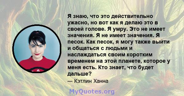 Я знаю, что это действительно ужасно, но вот как я делаю это в своей голове. Я умру. Это не имеет значения. Я не имеет значения. Я песок. Как песок, я могу также выйти и общаться с людьми и наслаждаться своим коротким