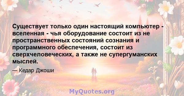 Существует только один настоящий компьютер - вселенная - чья оборудование состоит из не пространственных состояний сознания и программного обеспечения, состоит из сверхчеловеческих, а также не супергуманских мыслей.