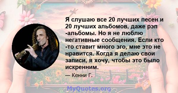 Я слушаю все 20 лучших песен и 20 лучших альбомов, даже рэп -альбомы. Но я не люблю негативные сообщения. Если кто -то ставит много эго, мне это не нравится. Когда я делаю свои записи, я хочу, чтобы это было искренним.