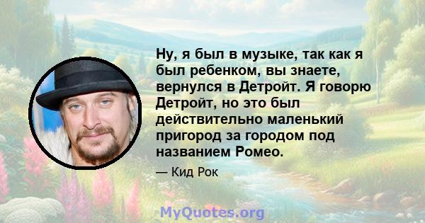 Ну, я был в музыке, так как я был ребенком, вы знаете, вернулся в Детройт. Я говорю Детройт, но это был действительно маленький пригород за городом под названием Ромео.