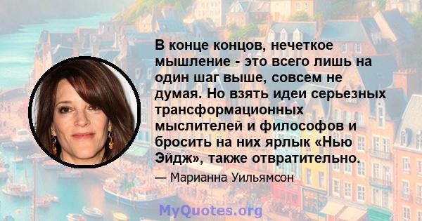В конце концов, нечеткое мышление - это всего лишь на один шаг выше, совсем не думая. Но взять идеи серьезных трансформационных мыслителей и философов и бросить на них ярлык «Нью Эйдж», также отвратительно.