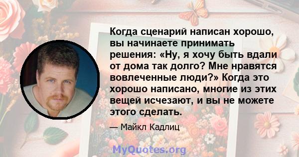Когда сценарий написан хорошо, вы начинаете принимать решения: «Ну, я хочу быть вдали от дома так долго? Мне нравятся вовлеченные люди?» Когда это хорошо написано, многие из этих вещей исчезают, и вы не можете этого