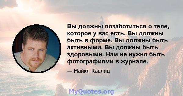 Вы должны позаботиться о теле, которое у вас есть. Вы должны быть в форме. Вы должны быть активными. Вы должны быть здоровыми. Нам не нужно быть фотографиями в журнале.