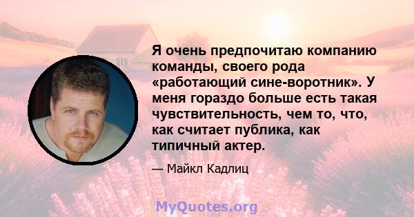 Я очень предпочитаю компанию команды, своего рода «работающий сине-воротник». У меня гораздо больше есть такая чувствительность, чем то, что, как считает публика, как типичный актер.