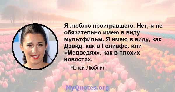 Я люблю проигравшего. Нет, я не обязательно имею в виду мультфильм. Я имею в виду, как Дэвид, как в Голиафе, или «Медведях», как в плохих новостях.
