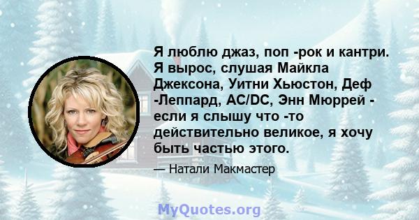 Я люблю джаз, поп -рок и кантри. Я вырос, слушая Майкла Джексона, Уитни Хьюстон, Деф -Леппард, AC/DC, Энн Мюррей - если я слышу что -то действительно великое, я хочу быть частью этого.