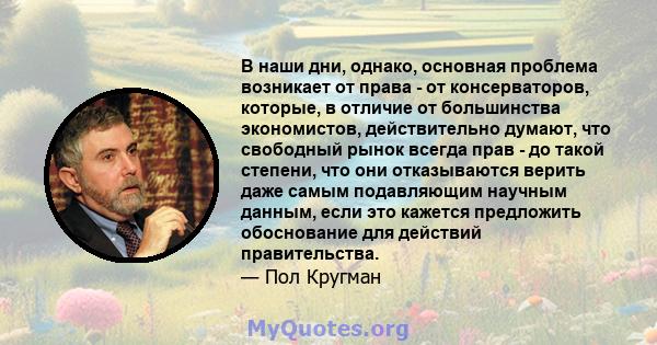 В наши дни, однако, основная проблема возникает от права - от консерваторов, которые, в отличие от большинства экономистов, действительно думают, что свободный рынок всегда прав - до такой степени, что они отказываются