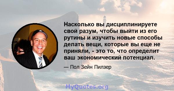 Насколько вы дисциплинируете свой разум, чтобы выйти из его рутины и изучить новые способы делать вещи, которые вы еще не приняли, - это то, что определит ваш экономический потенциал.