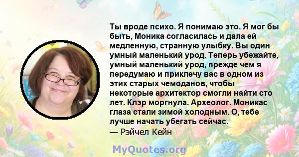 Ты вроде психо. Я понимаю это. Я мог бы быть, Моника согласилась и дала ей медленную, странную улыбку. Вы один умный маленький урод. Теперь убежайте, умный маленький урод, прежде чем я передумаю и приклечу вас в одном