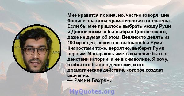 Мне нравится поэзия, но, честно говоря, мне больше нравится драматическая литература. Если бы мне пришлось выбрать между Руми и Достоевским, я бы выбрал Достоевского, даже не думая об этом. Девяносто девять из 100
