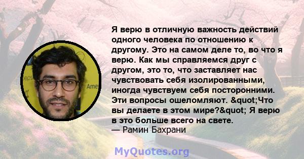 Я верю в отличную важность действий одного человека по отношению к другому. Это на самом деле то, во что я верю. Как мы справляемся друг с другом, это то, что заставляет нас чувствовать себя изолированными, иногда