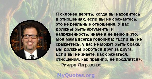 Я склонен верить, когда вы находитесь в отношениях, если вы не сражаетесь, это не реальные отношения. У вас должны быть аргументы и напряженность, иначе я не верю в это. Моя мама всегда говорила: «Если вы не сражаетесь,