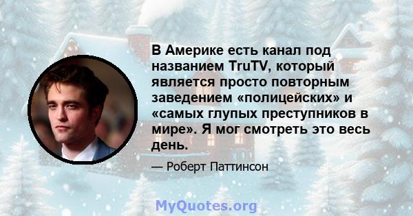 В Америке есть канал под названием TruTV, который является просто повторным заведением «полицейских» и «самых глупых преступников в мире». Я мог смотреть это весь день.