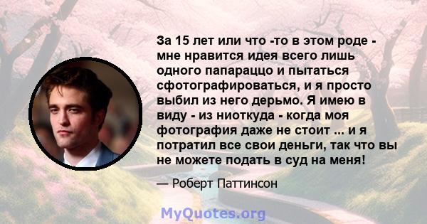 За 15 лет или что -то в этом роде - мне нравится идея всего лишь одного папараццо и пытаться сфотографироваться, и я просто выбил из него дерьмо. Я имею в виду - из ниоткуда - когда моя фотография даже не стоит ... и я