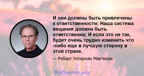 И они должны быть привлечены к ответственности; Наша система вещания должна быть ответственна; И если это не так, будет очень трудно изменить что -либо еще в лучшую сторону в этой стране.