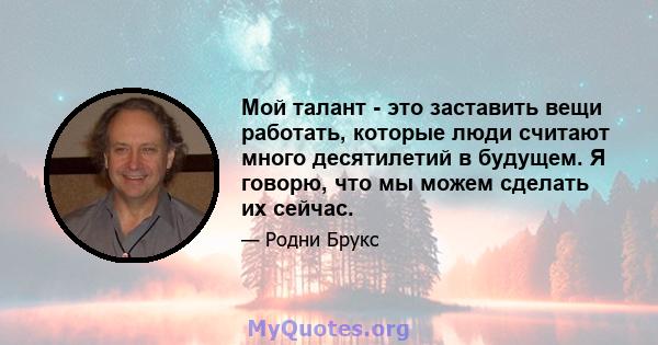 Мой талант - это заставить вещи работать, которые люди считают много десятилетий в будущем. Я говорю, что мы можем сделать их сейчас.