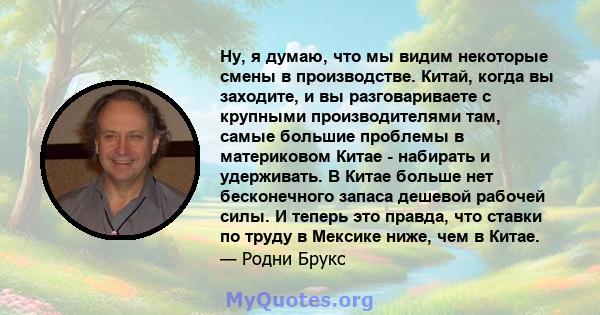 Ну, я думаю, что мы видим некоторые смены в производстве. Китай, когда вы заходите, и вы разговариваете с крупными производителями там, самые большие проблемы в материковом Китае - набирать и удерживать. В Китае больше